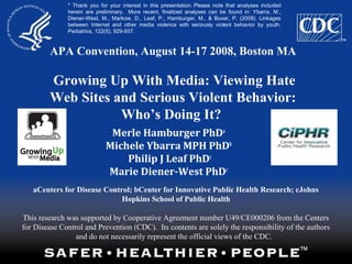 APA Convention, August 14-17 2008, Boston MA
Growing Up With Media: Viewing Hate
Web Sites and Serious Violent Behavior:
Who’s Doing It?
aCenters for Disease Control; bCenter for Innovative Public Health Research; cJohns
Hopkins School of Public Health
This research was supported by Cooperative Agreement number U49/CE000206 from the Centers
for Disease Control and Prevention (CDC). Its contents are solely the responsibility of the authors
and do not necessarily represent the official views of the CDC.
Merle Hamburger PhDa
Michele Ybarra MPH PhDb
Philip J Leaf PhDc
Marie Diener-West PhDc
* Thank you for your interest in this presentation. Please note that analyses included
herein are preliminary.  More recent, finalized analyses can be found in: Ybarra, M.,
Diener-West, M., Markow, D., Leaf, P., Hamburger, M., & Boxer, P. (2008). Linkages
between Internet and other media violence with seriously violent behavior by youth.
Pediatrics, 122(5), 929-937.
 