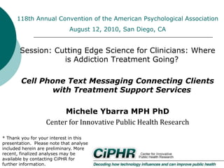 118th Annual Convention of the American Psychological Association
August 12, 2010, San Diego, CA

Session: Cutting Edge Science for Clinicians: Where
is Addiction Treatment Going?
Cell Phone Text Messaging Connecting Clients
with Treatment Support Services
Michele Ybarra MPH PhD
Center for Innovative Public Health Research
* Thank you for your interest in this
presentation. Please note that analyses
included herein are preliminary. More
recent, finalized analyses may be
available by contacting CiPHR for
further information.

 