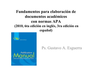 Fundamentos para elaboración de
documentos académicos
con normas APA
(2010, 6ta edición en inglés, 3ra edición en
español)
Ps. Gustavo A. Esguerra
 