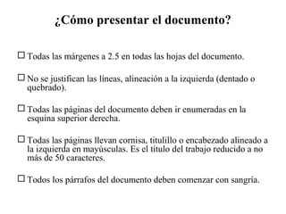¿Cómo presentar el documento?
 Todas las márgenes a 2.5 en todas las hojas del documento.
 No se justifican las líneas, alineación a la izquierda (dentado o
quebrado).
 Todas las páginas del documento deben ir enumeradas en la
esquina superior derecha.
 Todas las páginas llevan cornisa, titulillo o encabezado alineado a
la izquierda en mayúsculas. Es el título del trabajo reducido a no
más de 50 caracteres.
 Todos los párrafos del documento deben comenzar con sangría.
 