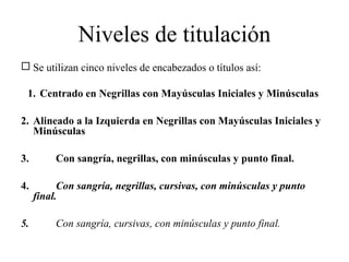 Niveles de titulación
 Se utilizan cinco niveles de encabezados o títulos así:
1. Centrado en Negrillas con Mayúsculas Iniciales y Minúsculas
2. Alineado a la Izquierda en Negrillas con Mayúsculas Iniciales y
Minúsculas
3. Con sangría, negrillas, con minúsculas y punto final.
4. Con sangría, negrillas, cursivas, con minúsculas y punto
final.
5. Con sangría, cursivas, con minúsculas y punto final.
 