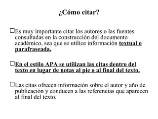 ¿Cómo citar?
Es muy importante citar los autores o las fuentes
consultadas en la construcción del documento
académico, sea que se utilice información textual o
parafraseada.
En el estilo APA se utilizan las citas dentro del
texto en lugar de notas al pie o al final del texto.
Las citas ofrecen información sobre el autor y año de
publicación y conducen a las referencias que aparecen
al final del texto.
 