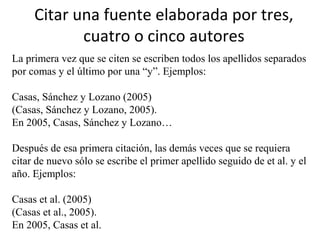 Citar una fuente elaborada por tres,
cuatro o cinco autores
La primera vez que se citen se escriben todos los apellidos separados
por comas y el último por una “y”. Ejemplos:
Casas, Sánchez y Lozano (2005)
(Casas, Sánchez y Lozano, 2005).
En 2005, Casas, Sánchez y Lozano…
Después de esa primera citación, las demás veces que se requiera
citar de nuevo sólo se escribe el primer apellido seguido de et al. y el
año. Ejemplos:
Casas et al. (2005)
(Casas et al., 2005).
En 2005, Casas et al.
 