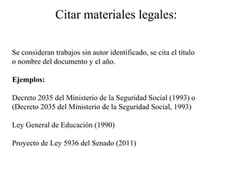 Citar materiales legales:
Se consideran trabajos sin autor identificado, se cita el título
o nombre del documento y el año.
Ejemplos:
Decreto 2035 del Ministerio de la Seguridad Social (1993) o
(Decreto 2035 del Ministerio de la Seguridad Social, 1993)
Ley General de Educación (1990)
Proyecto de Ley 5936 del Senado (2011)
 