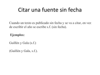 Citar una fuente sin fecha
Cuando un texto es publicado sin fecha y se va a citar, en vez
de escribir el año se escribe s.f. (sin fecha).
Ejemplos:
Guillén y Gala (s.f.)
(Guillén y Gala, s.f.).
 