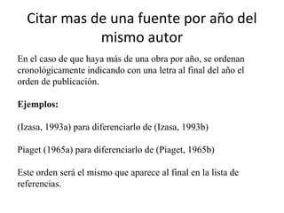 Citar mas de una fuente por año del
mismo autor
En el caso de que haya más de una obra por año, se ordenan
cronológicamente indicando con una letra al final del año el
orden de publicación.
Ejemplos:
(Izasa, 1993a) para diferenciarlo de (Izasa, 1993b)
Piaget (1965a) para diferenciarlo de (Piaget, 1965b)
Este orden será el mismo que aparece al final en la lista de
referencias.
 