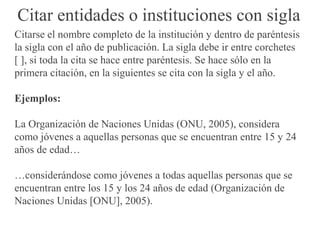 Citar entidades o instituciones con sigla
Citarse el nombre completo de la institución y dentro de paréntesis
la sigla con el año de publicación. La sigla debe ir entre corchetes
[ ], si toda la cita se hace entre paréntesis. Se hace sólo en la
primera citación, en la siguientes se cita con la sigla y el año.
Ejemplos:
La Organización de Naciones Unidas (ONU, 2005), considera
como jóvenes a aquellas personas que se encuentran entre 15 y 24
años de edad…
…considerándose como jóvenes a todas aquellas personas que se
encuentran entre los 15 y los 24 años de edad (Organización de
Naciones Unidas [ONU], 2005).
 