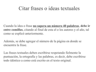 Citar frases o ideas textuales
Cuando la idea o frase no supera un número 40 palabras, debe ir
entre comillas, citando al final de esta el o los autores y el año, tal
como se explicó anteriormente.
Además, se debe agregar el número de la página en donde se
encuentra la frase.
Las frases textuales deben escribirse respetando fielmente la
puntuación, la ortografía y las palabras, es decir, debe escribirse
todo idéntico a como está escrito en el texto original.
 