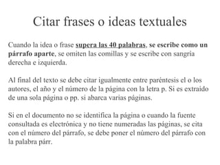 Citar frases o ideas textuales
Cuando la idea o frase supera las 40 palabras, se escribe como un
párrafo aparte, se omiten las comillas y se escribe con sangría
derecha e izquierda.
Al final del texto se debe citar igualmente entre paréntesis el o los
autores, el año y el número de la página con la letra p. Si es extraído
de una sola página o pp. si abarca varias páginas.
Si en el documento no se identifica la página o cuando la fuente
consultada es electrónica y no tiene numeradas las páginas, se cita
con el número del párrafo, se debe poner el número del párrafo con
la palabra párr.
 