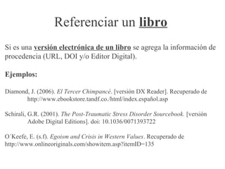 Referenciar un libro
Si es una versión electrónica de un libro se agrega la información de
procedencia (URL, DOI y/o Editor Digital).
Ejemplos:
Diamond, J. (2006). El Tercer Chimpancé. [versión DX Reader]. Recuperado de
http://www.ebookstore.tandf.co./html/index.español.asp
Schirali, G.R. (2001). The Post-Traumatic Stress Disorder Sourcebook. [versión
Adobe Digital Editions]. doi: 10.1036/0071393722
O´Keefe, E. (s.f). Egoism and Crisis in Western Values. Recuperado de
http://www.onlineoriginals.com/showitem.asp?itemID=135
 