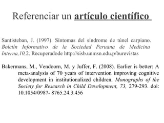 Referenciar un artículo científico
Santisteban, J. (1997). Síntomas del síndrome de túnel carpiano.
Boletín Informativo de la Sociedad Peruana de Medicina
Interna,10,2. Recuperadode http://sisb.unmsn.edu.p/burevistas
Bakermans, M., Vendoorn, M. y Juffer, F. (2008). Earlier is better: A
meta-analysis of 70 years of intervention improving cognitive
development in institutionalized children. Monographs of the
Society for Research in Child Development, 73, 279-293. doi:
10.1054/0987- 8765.24.3.456
 