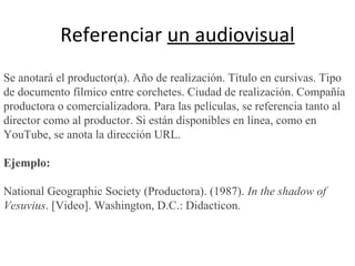 Referenciar un audiovisual
Se anotará el productor(a). Año de realización. Título en cursivas. Tipo
de documento fílmico entre corchetes. Ciudad de realización. Compañía
productora o comercializadora. Para las películas, se referencia tanto al
director como al productor. Si están disponibles en línea, como en
YouTube, se anota la dirección URL.
Ejemplo:
National Geographic Society (Productora). (1987). In the shadow of
Vesuvius. [Video]. Washington, D.C.: Didacticon.
 