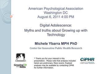 American Psychological Association
Washington DC
August 6, 2011 4:00 PM
Digital Adolescence:
Myths and truths about Growing up with
Technology
Michele Ybarra MPH PhD
Center for Innovative Public Health Research
* Thank you for your interest in this
presentation. Please note that analyses included
herein are preliminary. More recent, finalized
analyses may be available by contacting CiPHR
for further information.
 