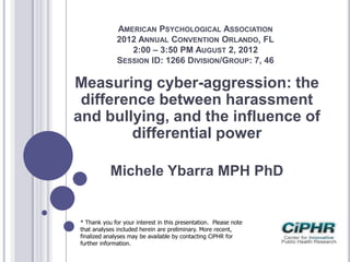 AMERICAN PSYCHOLOGICAL ASSOCIATION
2012 ANNUAL CONVENTION ORLANDO, FL
2:00 – 3:50 PM AUGUST 2, 2012
SESSION ID: 1266 DIVISION/GROUP: 7, 46
Measuring cyber-aggression: the
difference between harassment
and bullying, and the influence of
differential power
Michele Ybarra MPH PhD
* Thank you for your interest in this presentation. Please note
that analyses included herein are preliminary. More recent,
finalized analyses may be available by contacting CiPHR for
further information.
 