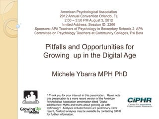 American Psychological Association
2012 Annual Convention Orlando, FL
2:00 – 3:50 PM August 3, 2012
Invited Address, Session ID: 2266
Sponsors: APA Teachers of Psychology in Secondary Schools,2, APA
Committee on Psychology Teachers at Community Colleges, Psi Beta
Pitfalls and Opportunities for
Growing up in the Digital Age
Michele Ybarra MPH PhD
* Thank you for your interest in this presentation. Please note
this presentation is a more recent version of the American
Psychological Association presentation tilted “Digital
adolescence: Myths and truths about growing up with
technology”. Analyses included herein are preliminary. More
recent, finalized analyses may be available by contacting CiPHR
for further information.
 