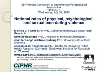 121st Annual Convention of the American Psychological
Association
Honolulu, HI
Wednesday, July 31, 2013

National rates of physical, psychological,
and sexual teen dating violence
Michele L. Ybarra MPH PhD, Center for Innovative Public Health
Research
Dorothy Espelage PhD, University of Illinois at Champaign.
Jennifer Langhinrichsen-Rohling PhD, University of Southern
Alabama.
Josephine D. Korchmaros PhD, Center for Innovative Public
Health Research (Currently: Southwest Institute for Research
on Women)
danah boyd PhD, Microsoft Research / New York University
* Thank you for your interest in this presentation. Please note that analyses
included herein are preliminary. More recent, finalized analyses may be available
by contacting CiPHR for further information.

 
