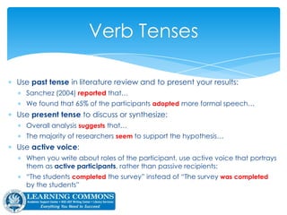  Use past tense in literature review and to present your results:
 Sanchez (2004) reported that…
 We found that 65% of the participants adopted more formal speech…
 Use present tense to discuss or synthesize:
 Overall analysis suggests that…
 The majority of researchers seem to support the hypothesis…
 Use active voice:
 When you write about roles of the participant, use active voice that portrays
them as active participants, rather than passive recipients:
 “The students completed the survey” instead of “The survey was completed
by the students”
Verb Tenses
APA § 3.06
 
