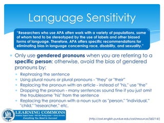  Use appropriate level of specificity:
 Avoid non-specific: “at-risk children”
 Be specific: “children at risk for early dropout”
 Avoid non-specific: “over 18 years of age”
 Be specific: “18- to 35-year-olds”
Avoiding Biased Language
 Be sensitive to labels:
 Ask how participants prefer to be described
 Person-first language: “child with autism” rather than “autistic child” or
“person who lives with bi-polar” instead of “bi-polar person”
 Capitalize racial and ethnic groups: “Black” or “White” or “African-
American” or “Caucasian-American”
APA § 3.11; blog.apastyle.org
 