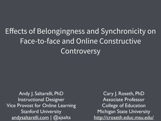 Eﬀects of Belongingness and Synchronicity on
Face-to-face and Online Constructive
Controversy
Andy J. Saltarelli, PhD	

Instructional Designer	

Vice Provost for Online Learning	

Stanford University	

andysaltarelli.com | @ajsalts
Cary J. Roseth, PhD	

Associate Professor 	

College of Education	

Michigan State University	

http://croseth.educ.msu.edu/
 