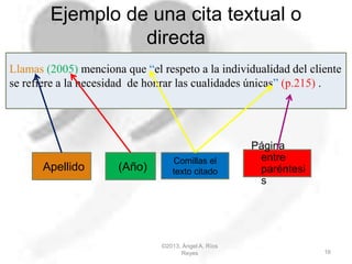 Ejemplo de una cita textual o
directa
©2013, Ángel A. Ríos
Reyes 16
Llamas (2005) menciona que “el respeto a la individualidad del cliente
se refiere a la necesidad de honrar las cualidades únicas” (p.215) .
Comillas el
texto citadoApellido (Año)
Página
entre
paréntesi
s
 