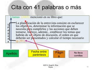 Cita con 41 palabras o más
©2013, Ángel A. Ríos
Reyes 18
Llamas (2005) mencionó en su libro que:
La planificación de la entrevista consiste en esclarecer
los objetivos, determinar la información que se
necesita para cumplirlos y las acciones que deben
tomarse. Incluye, además , establecer los temas que
habrán de ser objeto de discusión, el orden en que
deberán ser presentados y calcular el tiempo necesario
(p.291).
No lleva
comillas
Apellido
Fecha entre
paréntesis
Págin
a
½
P
ul
g
a
d
a
 