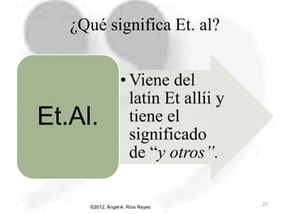 • Viene del
latín Et allíi y
tiene el
significado
de “y otros”.
Et.Al.
©2012, Ángel A. Ríos Reyes
27
¿Qué significa Et. al?
 