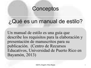 Conceptos
¿Qué es un manual de estilo?
Un manual de estilo es una guía que
describe los requisitos para la elaboración y
presentación de manuscritos para su
publicación. (Centro de Recursos
Educativos, Universidad de Puerto Rico en
Bayamón, 2013)
©2015, Ángel A. Ríos Reyes 3
 