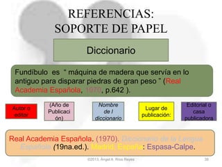 ©2013, Ángel A. Ríos Reyes 38
REFERENCIAS:
SOPORTE DE PAPEL
Diccionario
Autor o
editor
(Año de
Publicaci
ón)
Nombre
de l
diccionario
Lugar de
publicación:
Editorial o
casa
publicadora
Real Academia Española. (1970). Diccionario de la Lengua
Española (19na.ed.). Madrid, España: Espasa-Calpe.
Fundíbulo es “ máquina de madera que servía en lo
antiguo para disparar piedras de gran peso ” (Real
Academia Española, 1970, p.642 ).
 