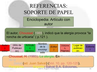 ©2013, Ángel A. Ríos Reyes 39
REFERENCIAS:
SOPORTE DE PAPEL
Enciclopedia: Artículo con
autor
Autor
o
editor
(Año de
Publicaci
ón)
Nombre
de la
enciclop
edia
Lugar de
publicaci
ón:
Editoria
l
Choussat, H. (1985). La alergia. En Enciclopedia Salvat
de la
Salud (ed. Juan Salvat) (Vol. 10, pp. 120-125).
Pamplona, España: Salvat S.A. Ediciones.
El autor, Choussat (1985), indicó que la alergia provoca “la
roncha de urticaria” ( p.121 ).
Artículo
o
término
(Editor
)
(Volúme
n,
Páginas)
 