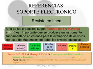 ©2013, Ángel A. Ríos Reyes 44
REFERENCIAS:
SOPORTE ELECTRÓNICO
Revista en línea
Autor o
autores
(Año del
artículo)
Nombre
de la
revista
Ferreira de B., M.A. & Mayorga, L.P. (2010). A new agent model for branchless
banking in Colombia. Revista Civilizar de Empresa y Economía, 2. 7-19.
Recuperado de http://www.usergioarboleda.edu.co/civilizar/economia/civilizar-
empresa-2.pdf
Uno de los propósitos según Ferreira de B.y Mayorga
(2010) es importante que se produzca un instrumento
fundamentado en criterios para la evaluación delos libros
de texto de Matemática de todos los niveles educativos.
Título del
artículo
Enlace
electrónic
o
Vol(Num
)
Página
s
 