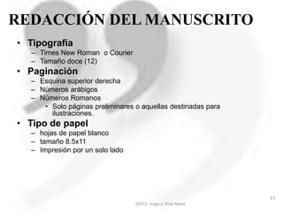 REDACCIÓN DEL MANUSCRITO
• Tipografía
– Times New Roman o Courier
– Tamaño doce (12)
• Paginación
– Esquina superior derecha
– Números arábigos
– Números Romanos
• Solo páginas preliminares o aquellas destinadas para
ilustraciones.
• Tipo de papel
– hojas de papel blanco
– tamaño 8.5x11
– Impresión por un solo lado
©2012, Ángel A. Ríos Reyes
51
 