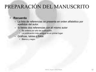 PREPARACIÓN DEL MANUSCRITO
• Recuerda
– La lista de referencias se presenta en orden alfabético por
apellidos del autor.
– Si tienes dos referencias con el mismo autor
• Se ordena por año de publicación.
• La publicación más antigua va en primer lugar.
– Gráficas, tablas o fotos
• Blanco y negro
©2012, Ángel A. Ríos Reyes 52
 