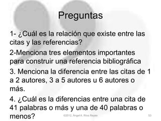 Preguntas
1- ¿Cuál es la relación que existe entre las
citas y las referencias?
2-Menciona tres elementos importantes
para construir una referencia bibliográfica
3. Menciona la diferencia entre las citas de 1
a 2 autores, 3 a 5 autores u 6 autores o
más.
4. ¿Cuál es la diferencias entre una cita de
41 palabras o más y una de 40 palabras o
menos? ©2012, Ángel A. Ríos Reyes 53
 