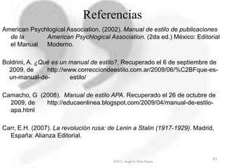 Referencias
American Psychlogical Association. (2002). Manual de estilo de publicaciones
de la American Psychlogical Association. (2da ed.) México: Editorial
el Manual Moderno.
Boldrini, A. ¿Qué es un manual de estilo?. Recuperado el 6 de septiembre de
2009, de http://www.correcciondeestilo.com.ar/2009/06/%C2BFque-es-
un-manual-de- estilo/
Camacho, G (2008). Manual de estilo APA. Recuperado el 26 de octubre de
2009, de http://educaenlinea.blogspot.com/2009/04/manual-de-estilo-
apa.html
Carr, E.H. (2007). La revolución rusa: de Lenin a Stalin (1917-1929). Madrid,
España: Alianza Editorial.
©2013, Ángel A. Ríos Reyes
61
 