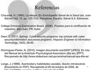 Referencias
Choussat, H. (1985). La alergia. En Enciclopedia Salvat de la Salud (ed. Juan
Salvat) (Vol. 10, pp. 120-125). Pamplona, España: Salvat S.A. Ediciones.
College Entrance Examination Board. (2006). Pruebas para la certificación de
maestros. San Juan, PR: Autor.
Deen, L. (2011, Spring). Cyber security programs: top schools with cyber
security/information assurance programs. Hispanic Engineer & Information
Technology, 34(5), 56-60.
Domínguez-Flores, N. (2010). Imagen documento word2007 [JPEG]. En Uso
del Manual de la American Psychological Association (6ta ed.) [PPT] .
Recuperado de http://www.slideshare.net/uprcarolina/manual-apa-6ta-ed
.
Longo, J. (1999). Asertividad y habilidades sociales. Sesión introductoria
[Documento en PDF]. Recuperado el 26 de octubre de 2009, de 62©2012, Ángel A. Ríos Reyes
 