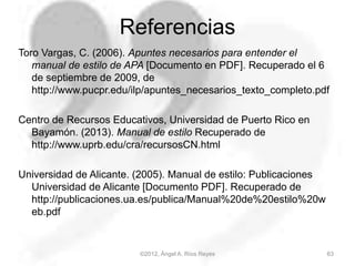 Referencias
Toro Vargas, C. (2006). Apuntes necesarios para entender el
manual de estilo de APA [Documento en PDF]. Recuperado el 6
de septiembre de 2009, de
http://www.pucpr.edu/ilp/apuntes_necesarios_texto_completo.pdf
Centro de Recursos Educativos, Universidad de Puerto Rico en
Bayamón. (2013). Manual de estilo Recuperado de
http://www.uprb.edu/cra/recursosCN.html
Universidad de Alicante. (2005). Manual de estilo: Publicaciones
Universidad de Alicante [Documento PDF]. Recuperado de
http://publicaciones.ua.es/publica/Manual%20de%20estilo%20w
eb.pdf
©2012, Ángel A. Ríos Reyes 63
 