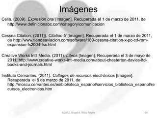 Imágenes
Celia. (2009). Expresión oral [Imagen]. Recuperada el 1 de marzo de 2011, de
http://www.definicionabc.com/category/comunicacion
Cessna Citation. (2011]). Citation X [Imagen]. Recuperada el 1 de marzo de 2011,
de http://www.tiendaaviacion.com/software/189-cessna-citation-x-pc-cd-rom-
expansion-fs2004-fsx.html
Creative Works Int'l Media. (2011). Libros [Imagen]. Recuperada el 3 de mayo de
2011, http://www.creative-works-intl-media.com/about-chesterton-davies-ltd-
books-and-journals.html
Instituto Cervantes. (2011). Collages de recursos electrónicos [Imagen].
Recuperada el 5 de marzo de 2011, de
http://moscu.cervantes.es/es/biblioteca_espanol/servicios_biblioteca_espanol/re
cursos_electronicos.htm
64©2012, Ángel A. Ríos Reyes
 