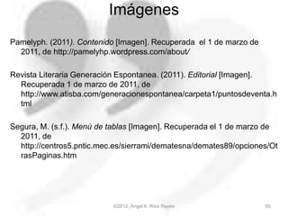 Imágenes
Pamelyph. (2011). Contenido [Imagen]. Recuperada el 1 de marzo de
2011, de http://pamelyhp.wordpress.com/about/
Revista Literaria Generación Espontanea. (2011). Editorial [Imagen].
Recuperada 1 de marzo de 2011, de
http://www.atisba.com/generacionespontanea/carpeta1/puntosdeventa.h
tml
Segura, M. (s.f.). Menú de tablas [Imagen]. Recuperada el 1 de marzo de
2011, de
http://centros5.pntic.mec.es/sierrami/dematesna/demates89/opciones/Ot
rasPaginas.htm
65©2012, Ángel A. Ríos Reyes
 