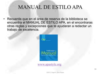 MANUAL DE ESTILO APA
• Recuerda que en el área de reserva de la biblioteca se
encuentra el MANUAL DE ESTILO APA, en el encontraras
otras reglas y excepciones que te ayudaran a redactar un
trabajo de excelencia.
www.apastyle.org
©2012, Ángel A. Ríos Reyes
66
 