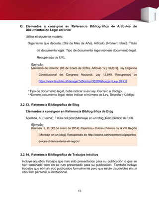 41
D. Elementos a consignar en Referencia Bibliográfica de Artículos de
Documentación Legal en línea
Utilice el siguiente modelo:
Organismo que decreta. (Día de Mes de Año). Artículo. [Número título]. Título
de documento legal. Tipo de documento legal número documento legal.
Recuperado de URL
Ejemplo:
Ministerio del Interior. (05 de Enero de 2016). Artículo 12 [Título II]. Ley Orgánica
Constitucional del Congreso Nacional. Ley 18.918. Recuperado de
https://www.leychile.cl/Navegar?idNorma=30289&buscar=Ley+20.917
* Tipo de documento legal, debe indicar si es Ley, Decreto o Código.
* Número documento legal, debe indicar el número de Ley, Decreto o Código.
3.2.13. Referencia Bibliográfica de Blog
Elementos a consignar en Referencia Bibliográfica de Blog
Apellido, A. (Fecha). Título del post [Mensaje en un blog].Recuperado de URL
Ejemplo:
Reinoso H., C. (22 de enero de 2014). Pajaritos – Dulces chilenos de la VIII Región
[Mensaje en un blog]. Recuperado de http://cocina.carinoporteno.cl/pajaritos-
dulces-chilenos-de-la-viii-region/
3.2.14. Referencia Bibliográfica de Trabajos inéditos
Incluye aquellos trabajos que han sido presentados para su publicación o que se
han terminado pero no se han presentado para su publicación. También incluye
trabajos que no han sido publicados formalmente pero que están disponibles en un
sitio web personal o institucional.
 