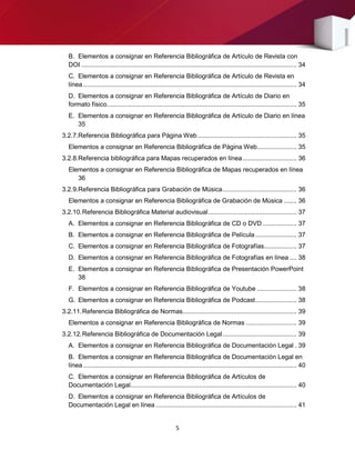 5
B. Elementos a consignar en Referencia Bibliográfica de Artículo de Revista con
DOI ....................................................................................................................... 34
C. Elementos a consignar en Referencia Bibliográfica de Artículo de Revista en
línea ...................................................................................................................... 34
D. Elementos a consignar en Referencia Bibliográfica de Artículo de Diario en
formato físico......................................................................................................... 35
E. Elementos a consignar en Referencia Bibliográfica de Artículo de Diario en línea
35
3.2.7.Referencia Bibliográfica para Página Web....................................................... 35
Elementos a consignar en Referencia Bibliográfica de Página Web...................... 35
3.2.8.Referencia bibliográfica para Mapas recuperados en línea.............................. 36
Elementos a consignar en Referencia Bibliográfica de Mapas recuperados en línea
36
3.2.9.Referencia Bibliográfica para Grabación de Música......................................... 36
Elementos a consignar en Referencia Bibliográfica de Grabación de Música ....... 36
3.2.10.Referencia Bibliográfica Material audiovisual................................................. 37
A. Elementos a consignar en Referencia Bibliográfica de CD o DVD................... 37
B. Elementos a consignar en Referencia Bibliográfica de Película....................... 37
C. Elementos a consignar en Referencia Bibliográfica de Fotografías.................. 37
D. Elementos a consignar en Referencia Bibliográfica de Fotografías en línea .... 38
E. Elementos a consignar en Referencia Bibliográfica de Presentación PowerPoint
38
F. Elementos a consignar en Referencia Bibliográfica de Youtube ...................... 38
G. Elementos a consignar en Referencia Bibliográfica de Podcast....................... 38
3.2.11.Referencia Bibliográfica de Normas............................................................... 39
Elementos a consignar en Referencia Bibliográfica de Normas ............................ 39
3.2.12.Referencia Bibliográfica de Documentación Legal......................................... 39
A. Elementos a consignar en Referencia Bibliográfica de Documentación Legal . 39
B. Elementos a consignar en Referencia Bibliográfica de Documentación Legal en
línea ...................................................................................................................... 40
C. Elementos a consignar en Referencia Bibliográfica de Artículos de
Documentación Legal............................................................................................ 40
D. Elementos a consignar en Referencia Bibliográfica de Artículos de
Documentación Legal en línea .............................................................................. 41
 