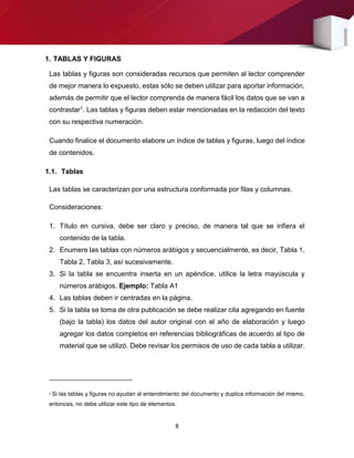 8
1. TABLAS Y FIGURAS
Las tablas y figuras son consideradas recursos que permiten al lector comprender
de mejor manera lo expuesto, estas sólo se deben utilizar para aportar información,
además de permitir que el lector comprenda de manera fácil los datos que se van a
contrastar1. Las tablas y figuras deben estar mencionadas en la redacción del texto
con su respectiva numeración.
Cuando finalice el documento elabore un índice de tablas y figuras, luego del índice
de contenidos.
1.1. Tablas
Las tablas se caracterizan por una estructura conformada por filas y columnas.
Consideraciones:
1. Título en cursiva, debe ser claro y preciso, de manera tal que se infiera el
contenido de la tabla.
2. Enumere las tablas con números arábigos y secuencialmente, es decir, Tabla 1,
Tabla 2, Tabla 3, así sucesivamente.
3. Si la tabla se encuentra inserta en un apéndice, utilice la letra mayúscula y
números arábigos. Ejemplo: Tabla A1
4. Las tablas deben ir centradas en la página.
5. Si la tabla se toma de otra publicación se debe realizar cita agregando en fuente
(bajo la tabla) los datos del autor original con el año de elaboración y luego
agregar los datos completos en referencias bibliográficas de acuerdo al tipo de
material que se utilizó. Debe revisar los permisos de uso de cada tabla a utilizar.
1 Si las tablas y figuras no ayudan al entendimiento del documento y duplica información del mismo,
entonces, no debe utilizar este tipo de elementos.
 