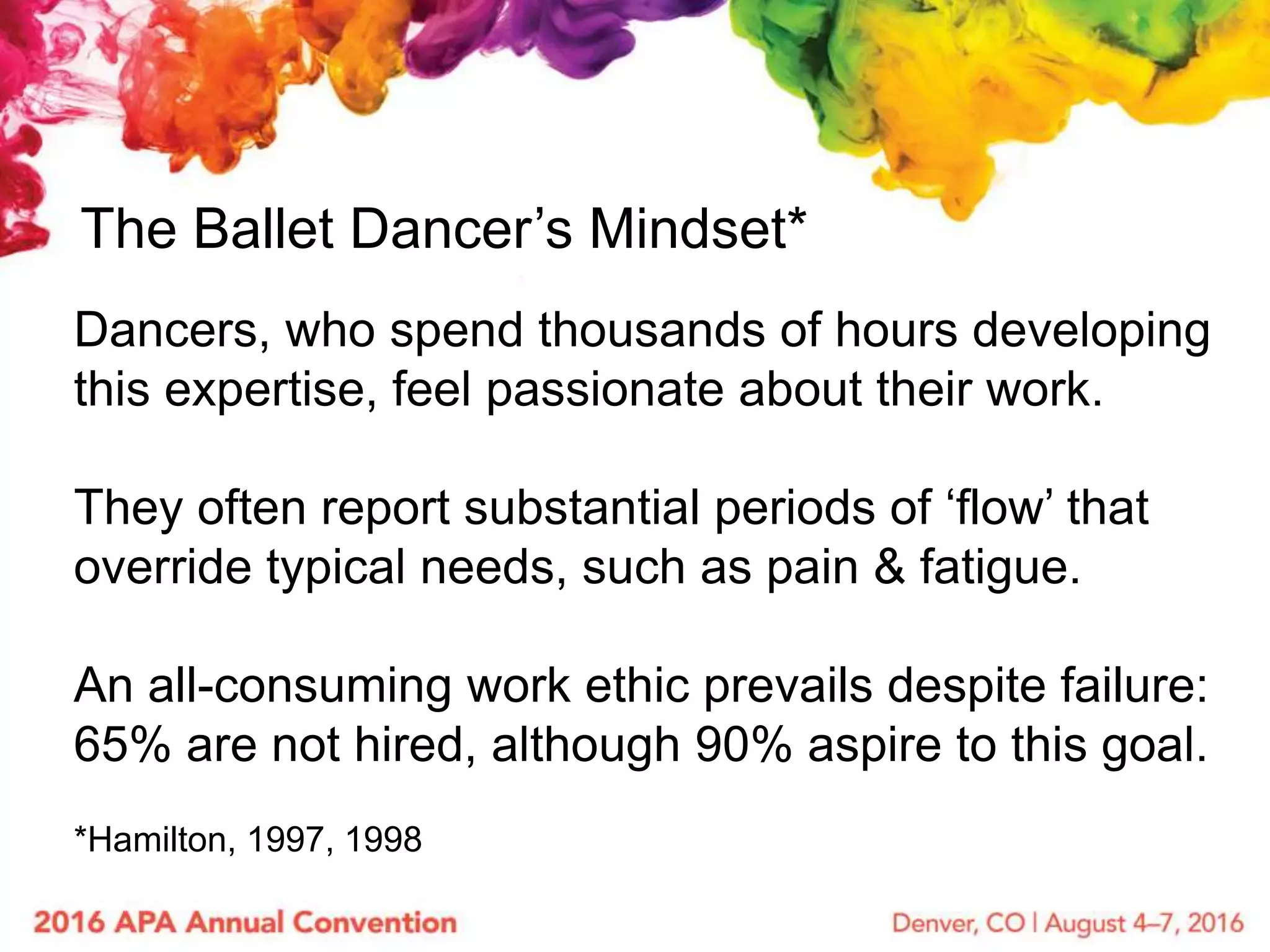 The Ballet Dancer’s Mindset*
Dancers, who spend thousands of hours developing
this expertise, feel passionate about their work.
They often report substantial periods of ‘flow’ that
override typical needs, such as pain & fatigue.
An all-consuming work ethic prevails despite failure:
65% are not hired, although 90% aspire to this goal.
*Hamilton, 1997, 1998
 