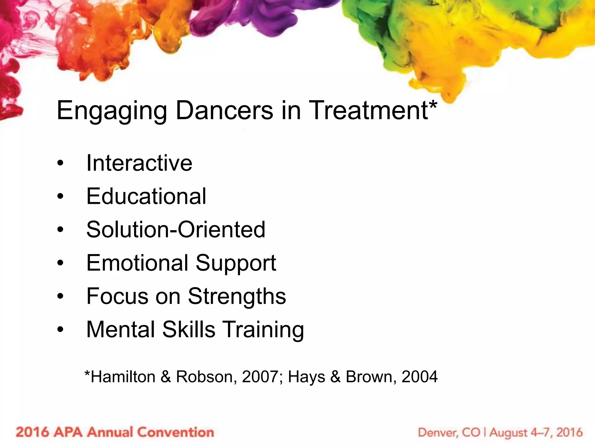 • Interactive
• Educational
• Solution-Oriented
• Emotional Support
• Focus on Strengths
• Mental Skills Training
Engaging Dancers in Treatment*
*Hamilton & Robson, 2007; Hays & Brown, 2004
 