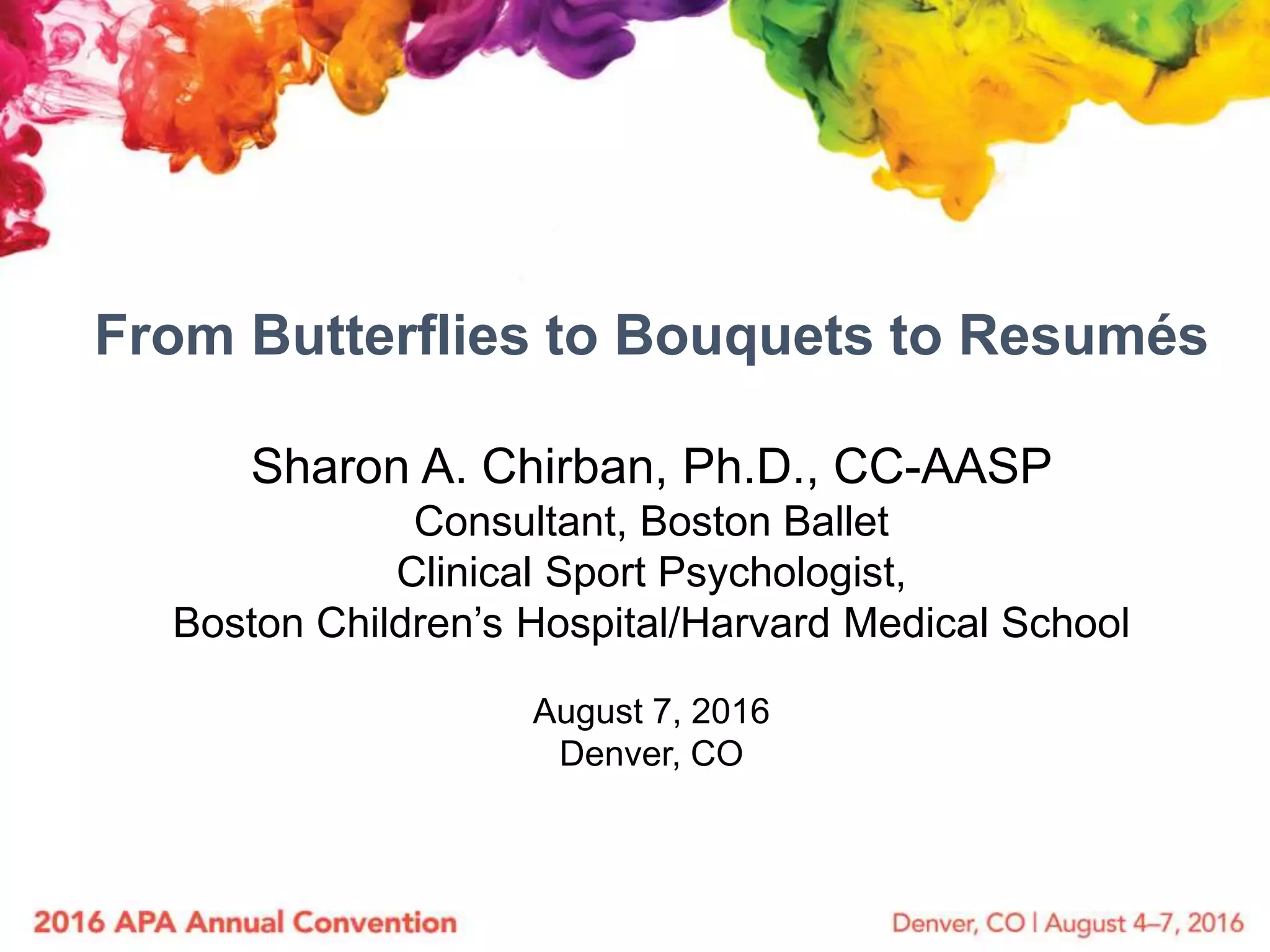 From Butterflies to Bouquets to Resumés
Sharon A. Chirban, Ph.D., CC-AASP
Consultant, Boston Ballet
Clinical Sport Psychologist,
Boston Children’s Hospital/Harvard Medical School
August 7, 2016
Denver, CO
 