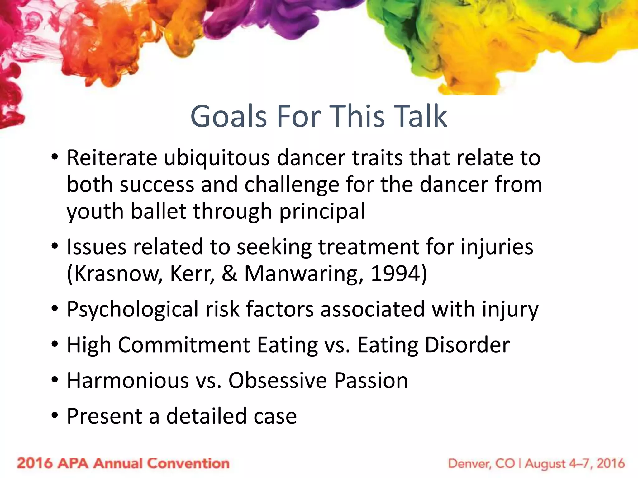 Goals For This Talk
• Reiterate ubiquitous dancer traits that relate to
both success and challenge for the dancer from
youth ballet through principal
• Issues related to seeking treatment for injuries
(Krasnow, Kerr, & Manwaring, 1994)
• Psychological risk factors associated with injury
• High Commitment Eating vs. Eating Disorder
• Harmonious vs. Obsessive Passion
• Present a detailed case
 