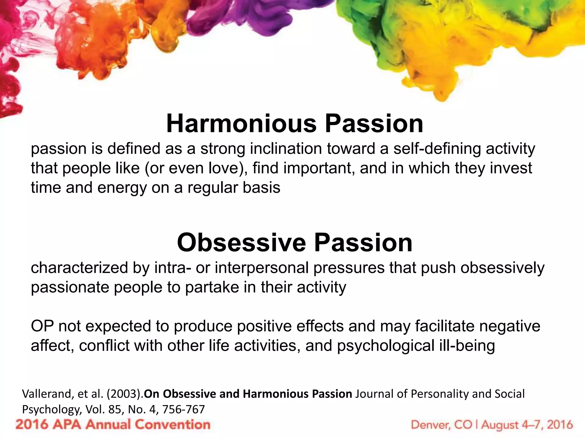Harmonious Passion
passion is defined as a strong inclination toward a self-defining activity
that people like (or even love), find important, and in which they invest
time and energy on a regular basis
Obsessive Passion
characterized by intra- or interpersonal pressures that push obsessively
passionate people to partake in their activity
OP not expected to produce positive effects and may facilitate negative
affect, conflict with other life activities, and psychological ill-being
Vallerand, et al. (2003).On Obsessive and Harmonious Passion Journal of Personality and Social
Psychology, Vol. 85, No. 4, 756-767
 