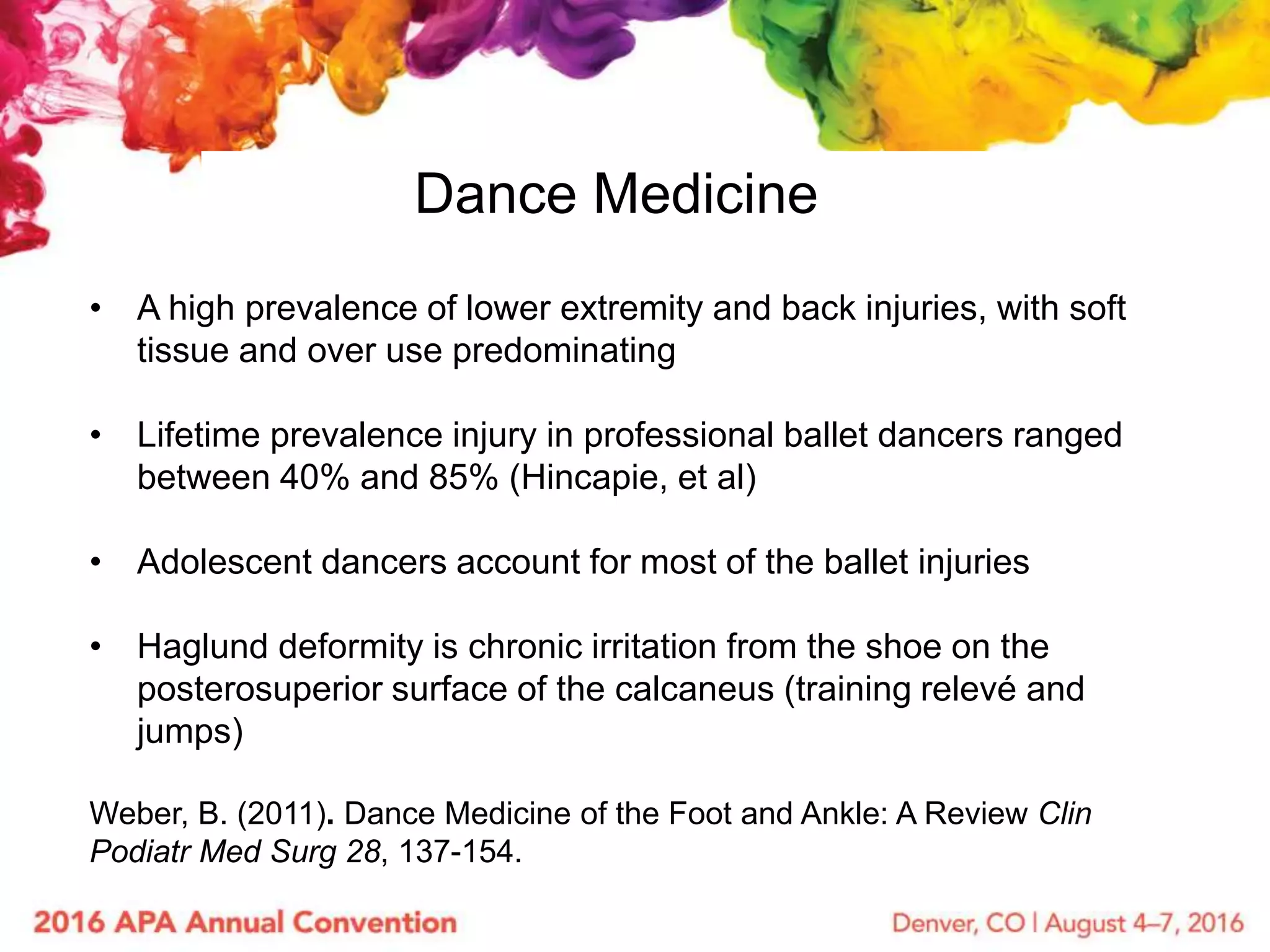 Dance Medicine
• A high prevalence of lower extremity and back injuries, with soft
tissue and over use predominating
• Lifetime prevalence injury in professional ballet dancers ranged
between 40% and 85% (Hincapie, et al)
• Adolescent dancers account for most of the ballet injuries
• Haglund deformity is chronic irritation from the shoe on the
posterosuperior surface of the calcaneus (training relevé and
jumps)
Weber, B. (2011). Dance Medicine of the Foot and Ankle: A Review Clin
Podiatr Med Surg 28, 137-154.
 