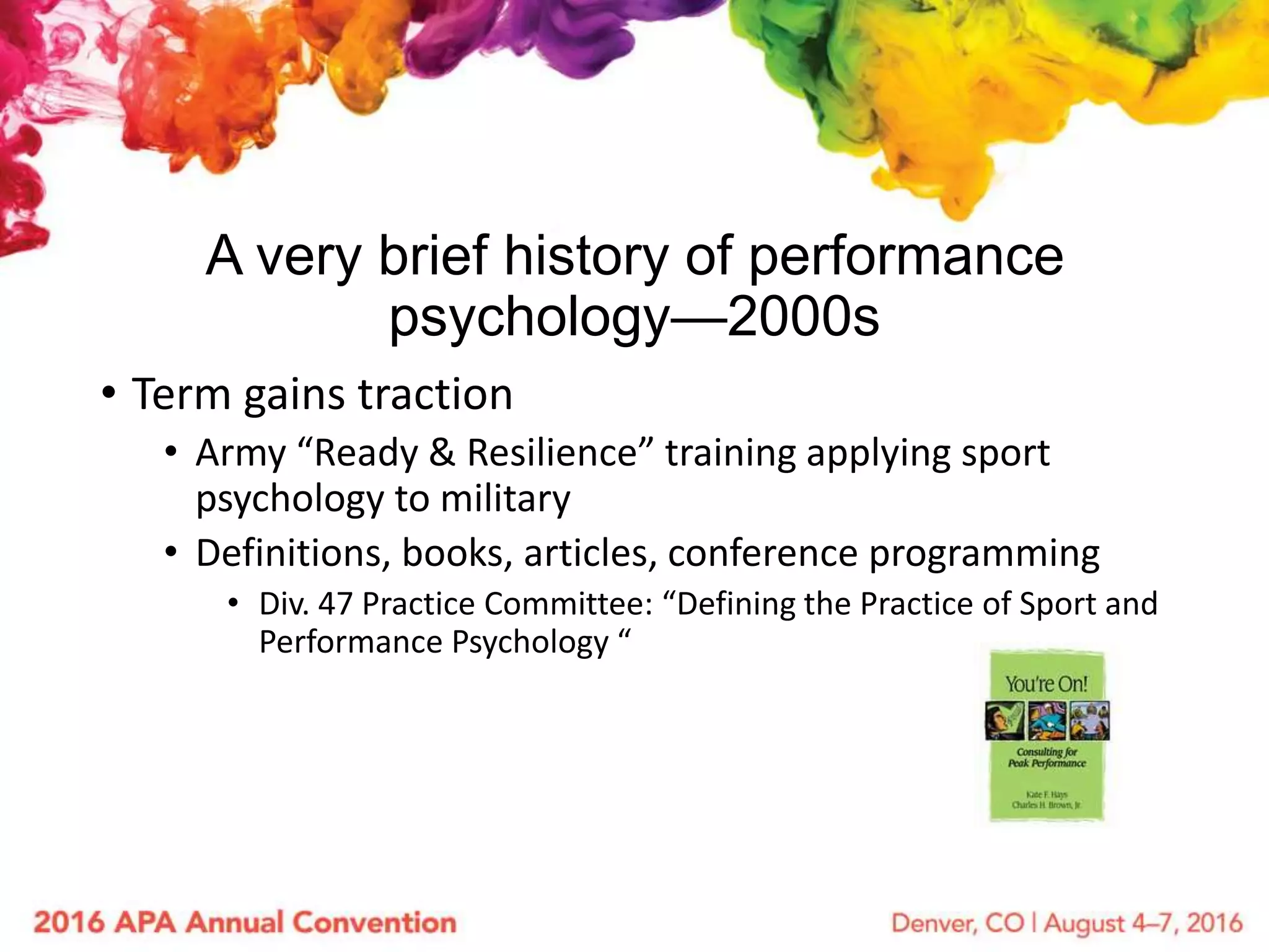 A very brief history of performance
psychology—2000s
• Term gains traction
• Army “Ready & Resilience” training applying sport
psychology to military
• Definitions, books, articles, conference programming
• Div. 47 Practice Committee: “Defining the Practice of Sport and
Performance Psychology “
 