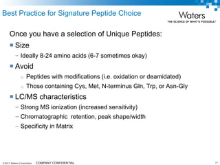 ©2017 Waters Corporation 17COMPANY CONFIDENTIAL
Best Practice for Signature Peptide Choice
Once you have a selection of Unique Peptides:
 Size
– Ideally 8-24 amino acids (6-7 sometimes okay)
 Avoid
o Peptides with modifications (i.e. oxidation or deamidated)
o Those containing Cys, Met, N-terminus Gln, Trp, or Asn-Gly
 LC/MS characteristics
– Strong MS ionization (increased sensitivity)
– Chromatographic retention, peak shape/width
– Specificity in Matrix
 